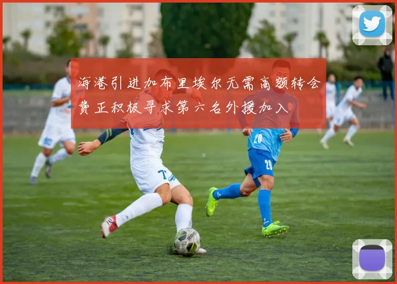 海港引进加布里埃尔无需高额转会费正积极寻求第六名外援加入