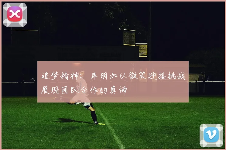 追梦精神：库明加以微笑迎接挑战展现团队合作的真谛