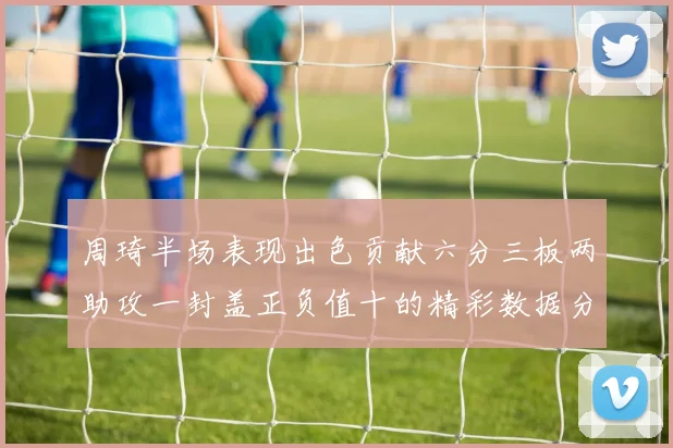 周琦半场表现出色贡献六分三板两助攻一封盖正负值十的精彩数据分析