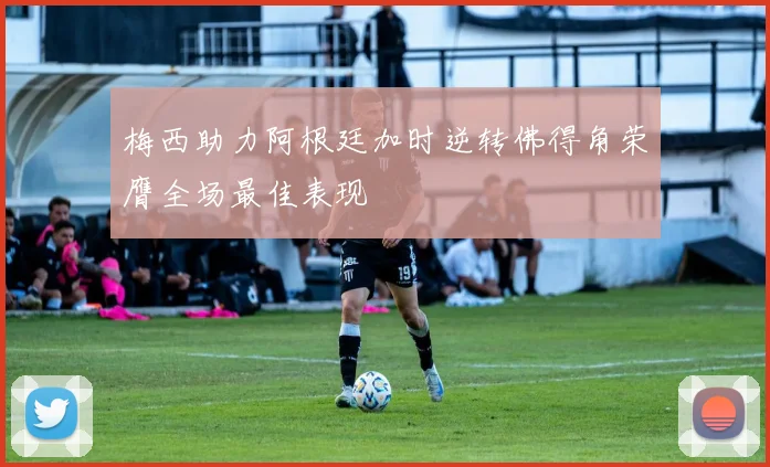 梅西助力阿根廷加时逆转佛得角荣膺全场最佳表现