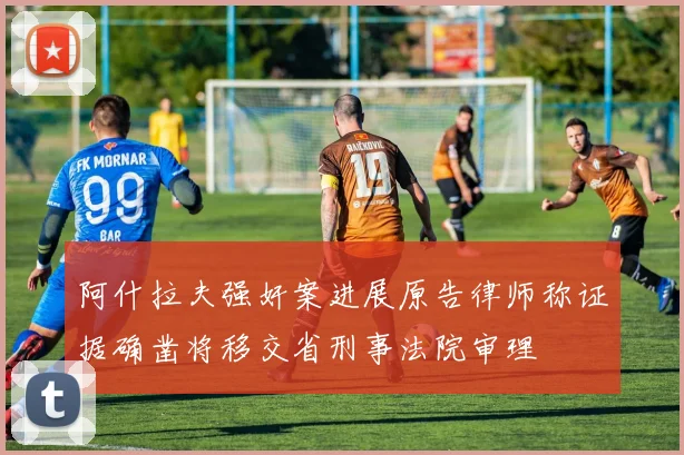 阿什拉夫强奸案进展原告律师称证据确凿将移交省刑事法院审理