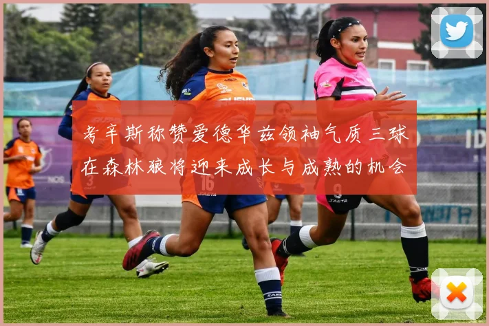 考辛斯称赞爱德华兹领袖气质三球在森林狼将迎来成长与成熟的机会