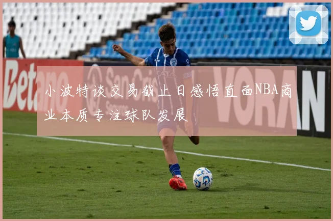 小波特谈交易截止日感悟直面NBA商业本质专注球队发展