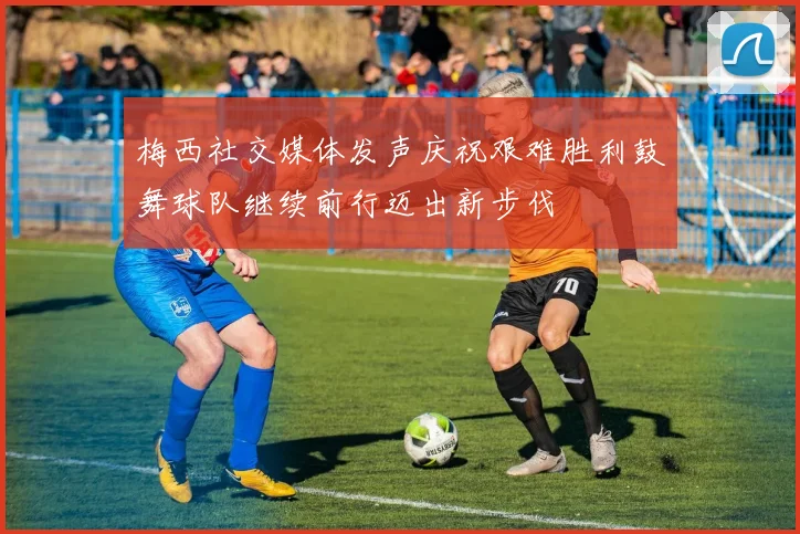梅西社交媒体发声庆祝艰难胜利鼓舞球队继续前行迈出新步伐