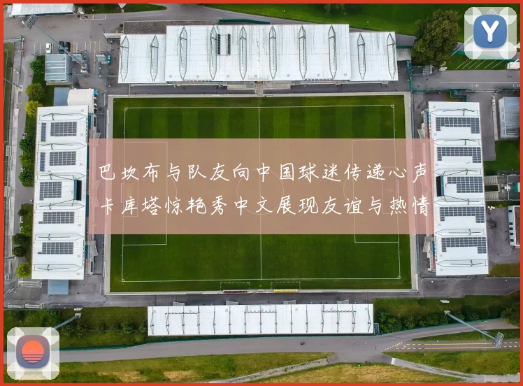 巴坎布与队友向中国球迷传递心声卡库塔惊艳秀中文展现友谊与热情
