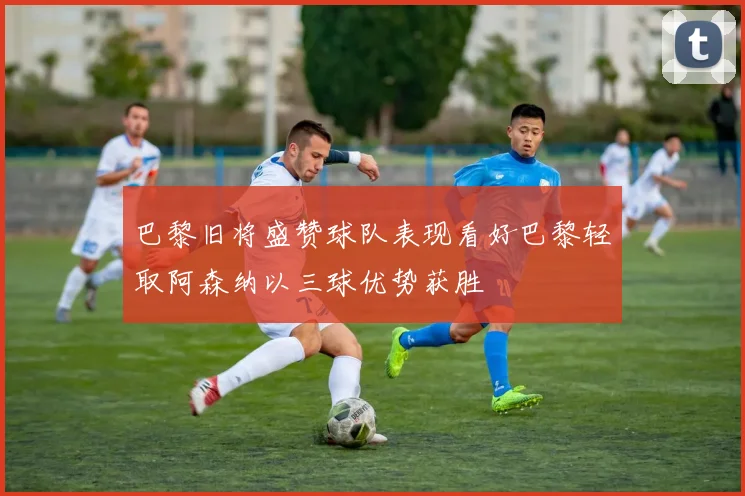 巴黎旧将盛赞球队表现看好巴黎轻取阿森纳以三球优势获胜