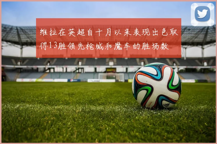 维拉在英超自十月以来表现出色取得13胜领先枪城和魔车的胜场数