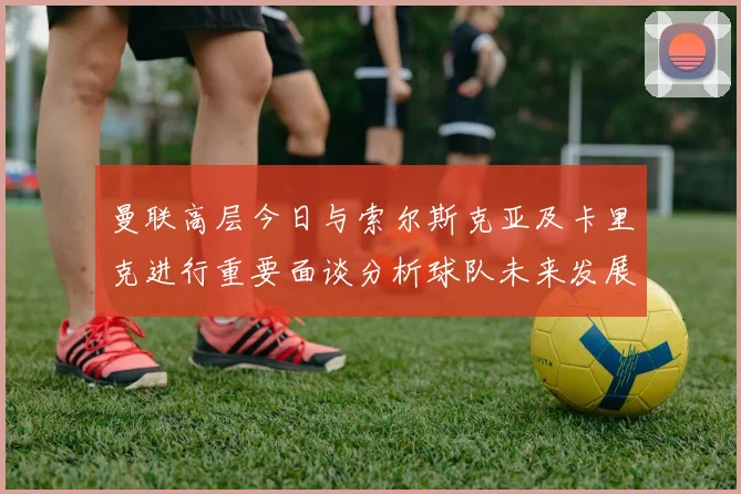 曼联高层今日与索尔斯克亚及卡里克进行重要面谈分析球队未来发展方向