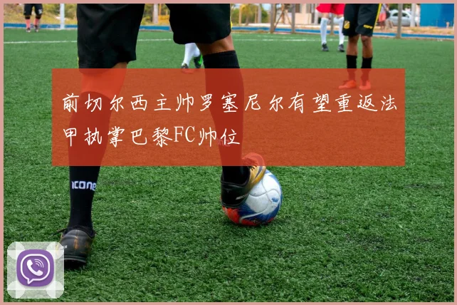 前切尔西主帅罗塞尼尔有望重返法甲执掌巴黎FC帅位