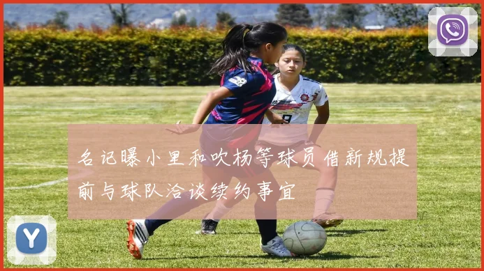 名记曝小里和吹杨等球员借新规提前与球队洽谈续约事宜