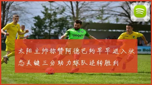 太阳主帅称赞阿德巴约早早进入状态关键三分助力球队逆转胜利