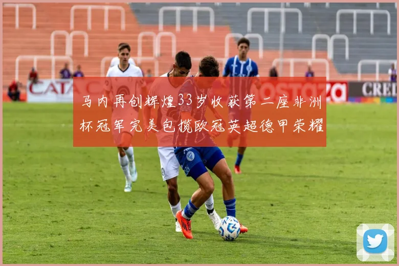 马内再创辉煌33岁收获第二座非洲杯冠军完美包揽欧冠英超德甲荣耀