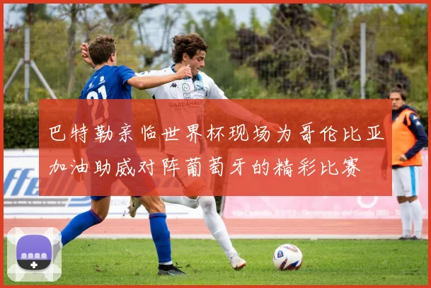 巴特勒亲临世界杯现场为哥伦比亚加油助威对阵葡萄牙的精彩比赛
