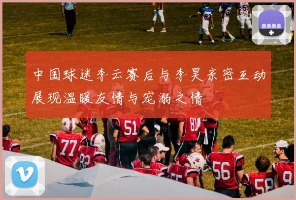 中国球迷李云赛后与李昊亲密互动展现温暖友情与宠溺之情