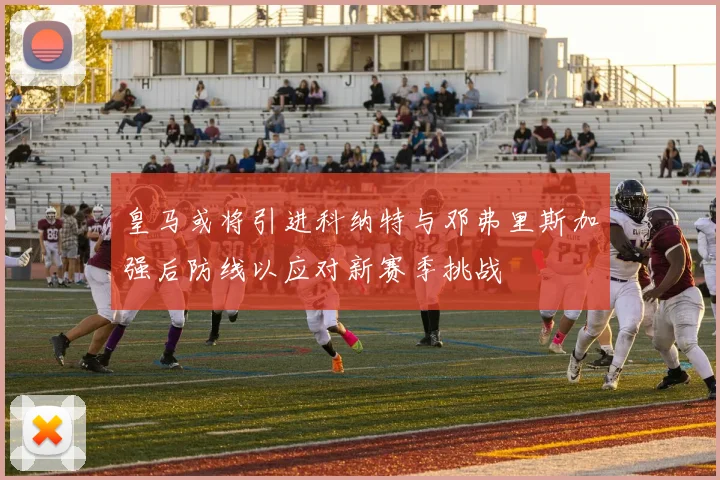 皇马或将引进科纳特与邓弗里斯加强后防线以应对新赛季挑战
