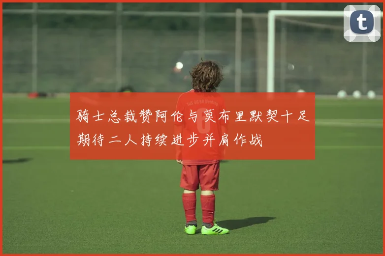 骑士总裁赞阿伦与莫布里默契十足期待二人持续进步并肩作战