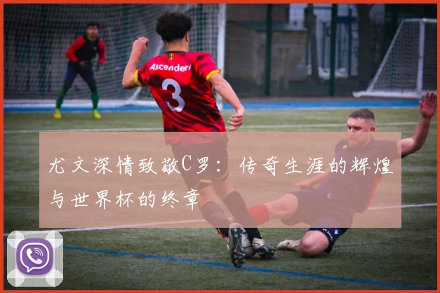 尤文深情致敬C罗：传奇生涯的辉煌与世界杯的终章