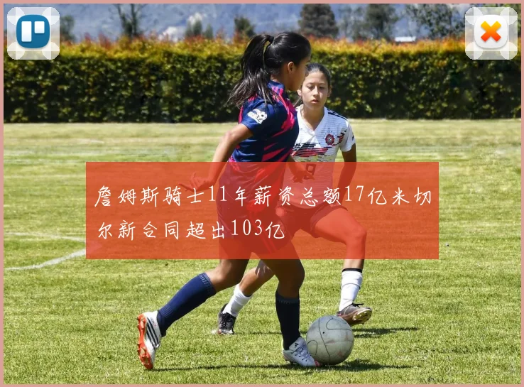 詹姆斯骑士11年薪资总额17亿米切尔新合同超出103亿