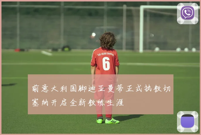 前意大利国脚迪亚曼蒂正式执教切塞纳开启全新教练生涯