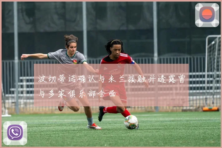 波切蒂诺确认与米兰接触并透露曾与多家俱乐部会面