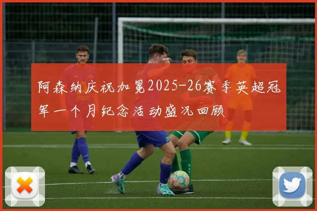 阿森纳庆祝加冕2025-26赛季英超冠军一个月纪念活动盛况回顾