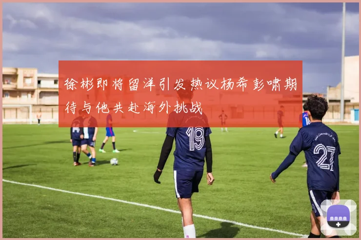 徐彬即将留洋引发热议杨希彭啸期待与他共赴海外挑战