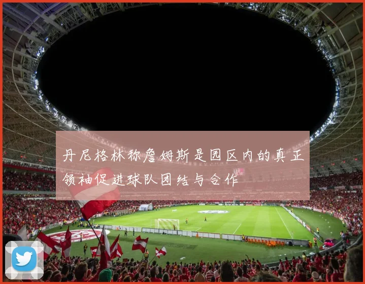丹尼格林称詹姆斯是园区内的真正领袖促进球队团结与合作