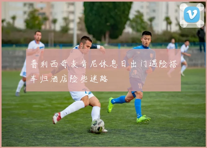 普利西奇麦肯尼休息日出门遇险搭车归酒店险些迷路