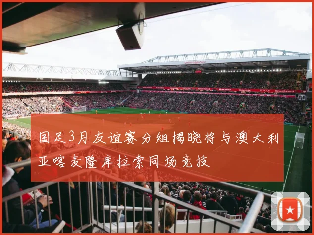国足3月友谊赛分组揭晓将与澳大利亚喀麦隆库拉索同场竞技